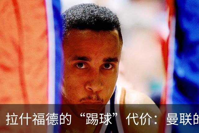 拉什福德的“踢球”代价：曼联的身价游戏
